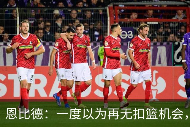 恩比德：一度以为再无扣篮机会，今日意外完成精彩扣篮